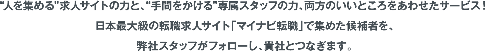 人を集める”求人サイトの力と、“手間をかける”専属スタッフの力、両方のいいところをあわせたサービス！日本最大級の転職求人サイト「マイナビ転職」で集めた候補者を、弊社スタッフがフォローし、貴社とつなぎます。