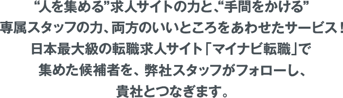 人を集める”求人サイトの力と、“手間をかける”専属スタッフの力、両方のいいところをあわせたサービス！日本最大級の転職求人サイト「マイナビ転職」で集めた候補者を、弊社スタッフがフォローし、貴社とつなぎます。